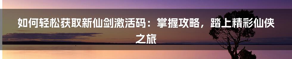 如何轻松获取新仙剑激活码：掌握攻略，踏上精彩仙侠之旅