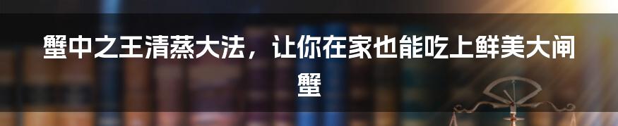 蟹中之王清蒸大法,让你在家也能吃上鲜美大闸蟹
