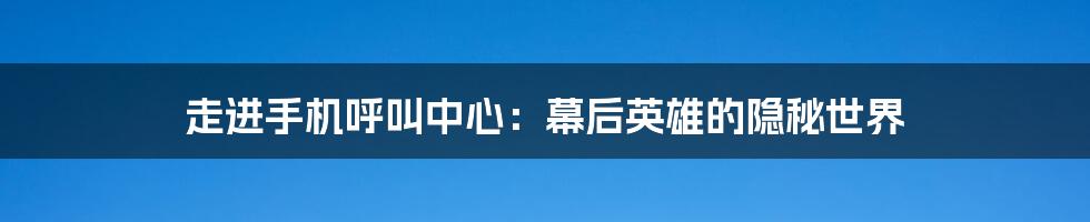 走进手机呼叫中心:幕后英雄的隐秘世界