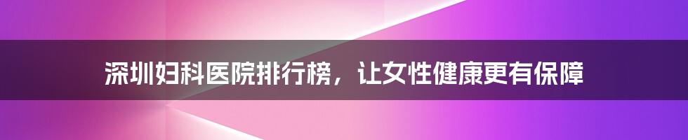 深圳妇科医院排行榜,让女性健康更有保障