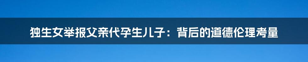独生女举报父亲代孕生儿子:背后的道德伦理考量