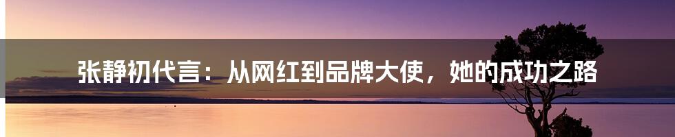 张静初代言:从网红到品牌大使,她的成功之路