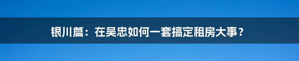银川篇：在吴忠如何一套搞定租房大事？
