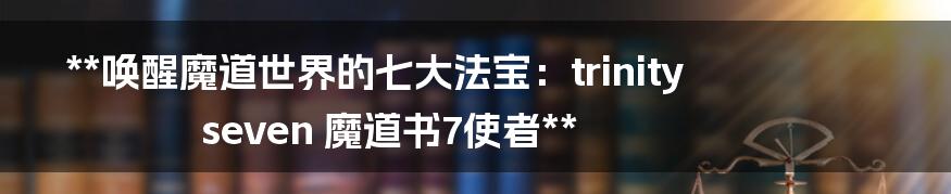 **唤醒魔道世界的七大法宝:trinity seven 魔道书7使者**