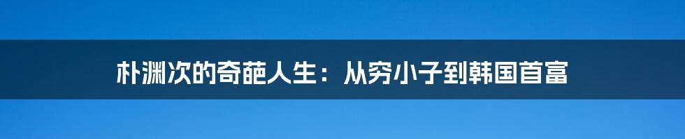 朴渊次的奇葩人生:从穷小子到韩国首富