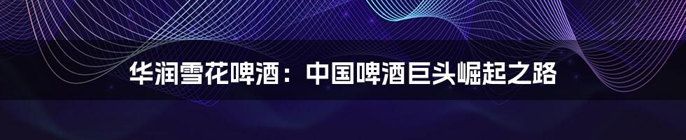 华润雪花啤酒:中国啤酒巨头崛起之路