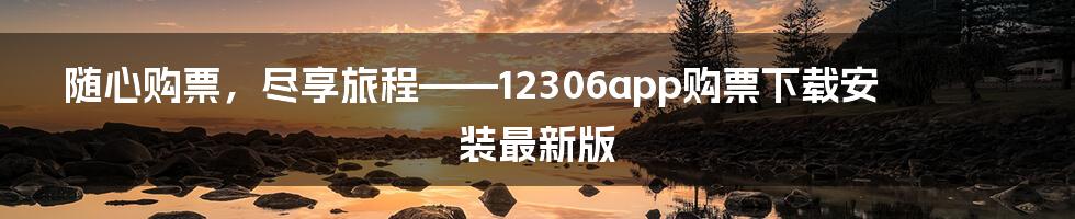 随心购票,尽享旅程——12306app购票下载安装最新版
