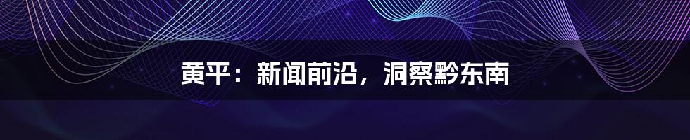 黄平：新闻前沿，洞察黔东南
