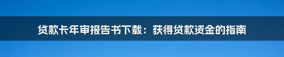 贷款卡年审报告书下载：获得贷款资金的指南