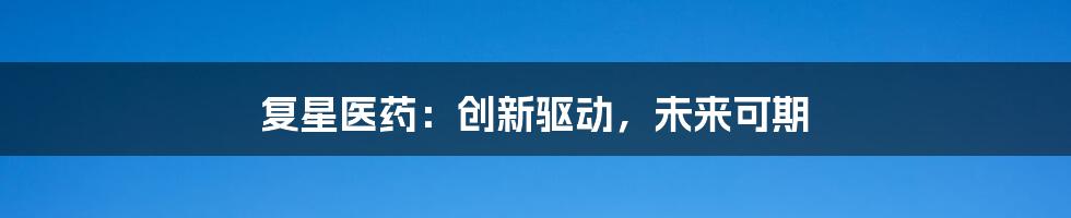 复星医药：创新驱动，未来可期
