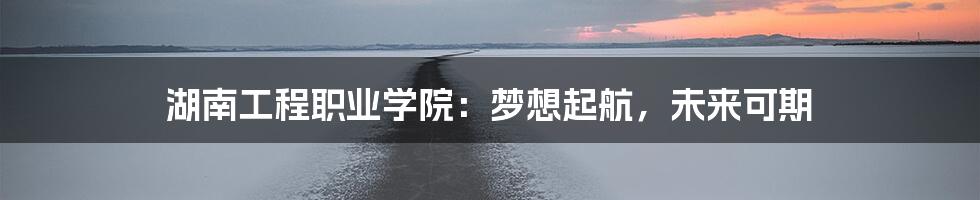 湖南工程职业学院：梦想起航，未来可期