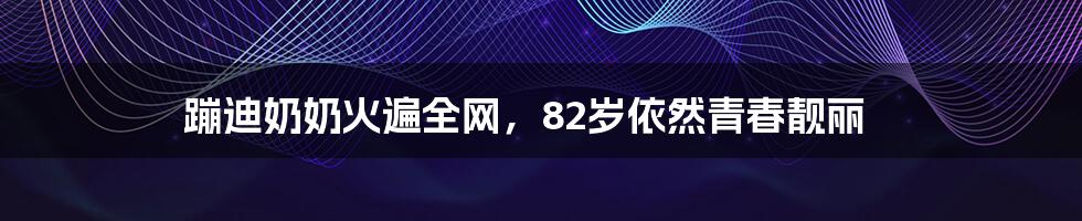 蹦迪奶奶火遍全网，82岁依然青春靓丽
