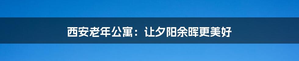 西安老年公寓:让夕阳余晖更美好