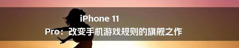 iPhone 11 Pro：改变手机游戏规则的旗舰之作