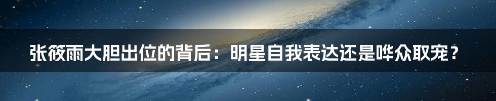 张筱雨大胆出位的背后：明星自我表达还是哗众取宠？