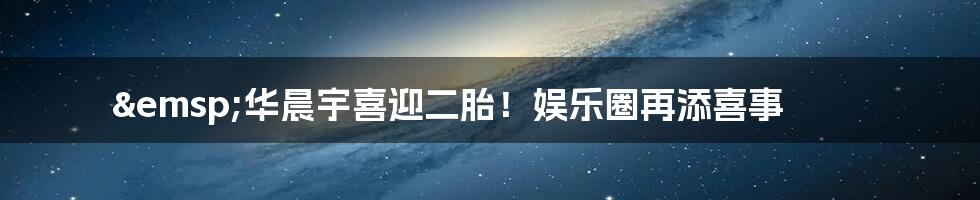 &emsp;华晨宇喜迎二胎！娱乐圈再添喜事