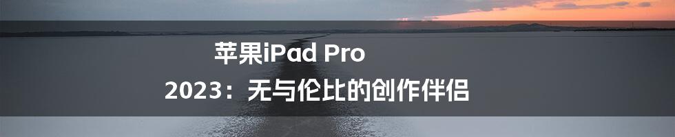 苹果iPad Pro 2023:无与伦比的创作伴侣