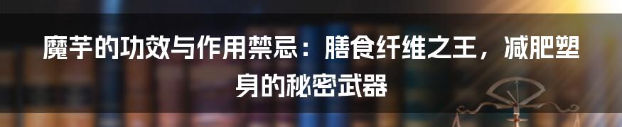 魔芋的功效与作用禁忌:膳食纤维之王,减肥塑身的秘密武器