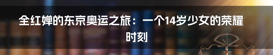 全红婵的东京奥运之旅:一个14岁少女的荣耀时刻