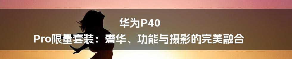 华为P40 Pro限量套装:奢华、功能与摄影的完美融合