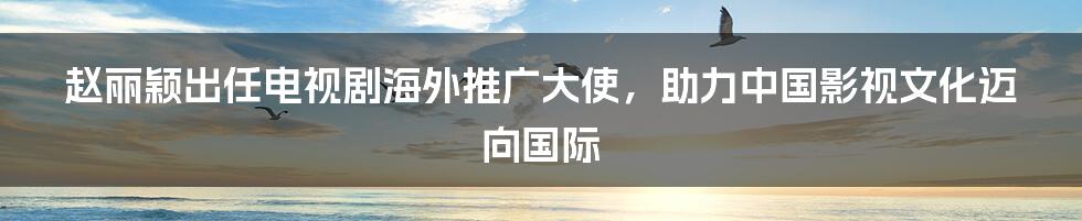 赵丽颖出任电视剧海外推广大使,助力中国影视文化迈向国际