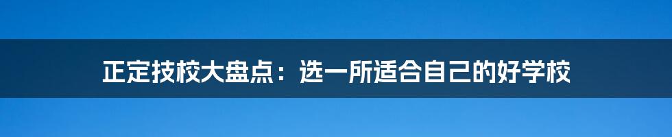 正定技校大盘点:选一所适合自己的好学校