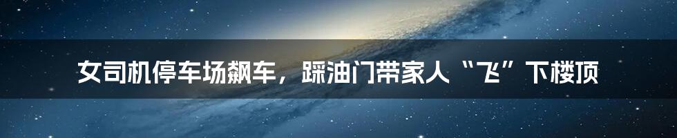 女司机停车场飙车，踩油门带家人“飞”下楼顶