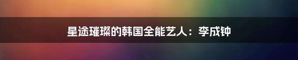 星途璀璨的韩国全能艺人:李成钟