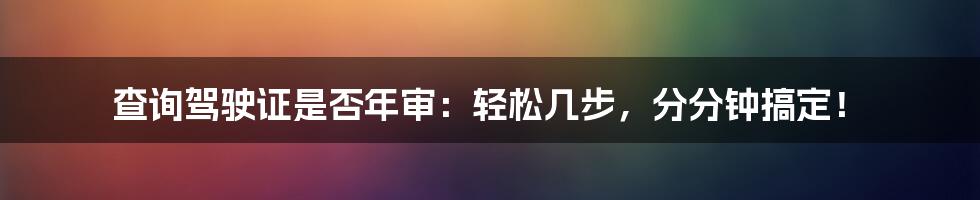 查询驾驶证是否年审:轻松几步,分分钟搞定!