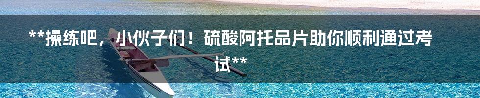 **操练吧，小伙子们！硫酸阿托品片助你顺利通过考试**