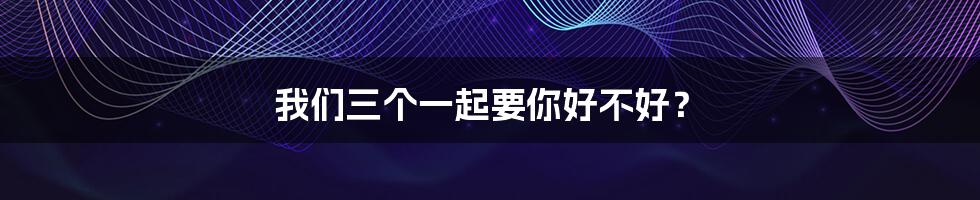 我们三个一起要你好不好?