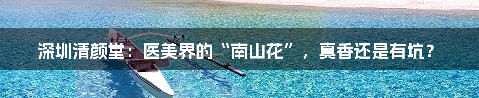 深圳清颜堂：医美界的“南山花”，真香还是有坑？