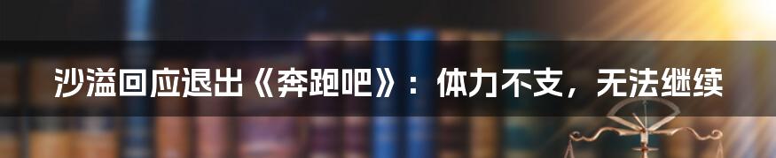 沙溢回应退出《奔跑吧》:体力不支,无法继续