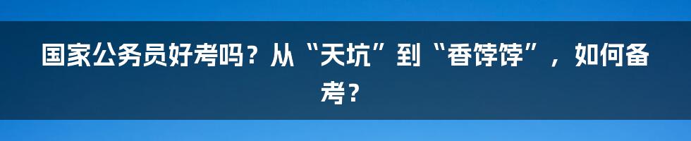 国家公务员好考吗？从“天坑”到“香饽饽”，如何备考？