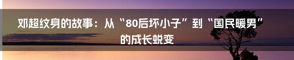 邓超纹身的故事:从“80后坏小子”到“国民暖男”的成长蜕变