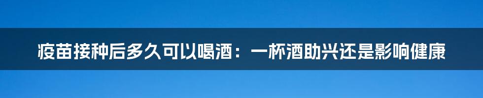 疫苗接种后多久可以喝酒：一杯酒助兴还是影响健康