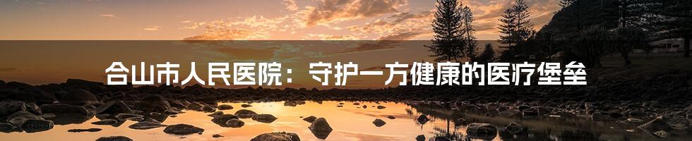 合山市人民医院:守护一方健康的医疗堡垒