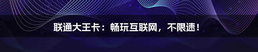 联通大王卡:畅玩互联网,不限速!