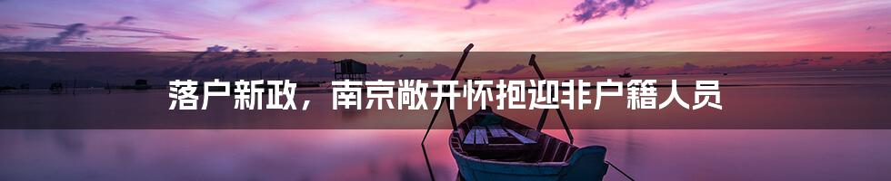 落户新政,南京敞开怀抱迎非户籍人员