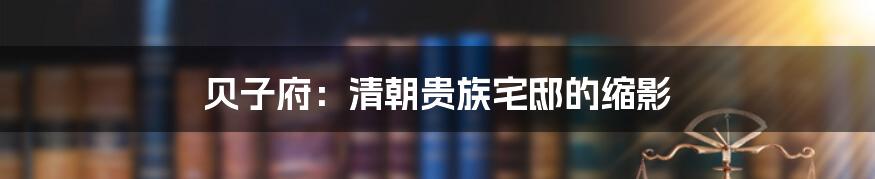 贝子府:清朝贵族宅邸的缩影