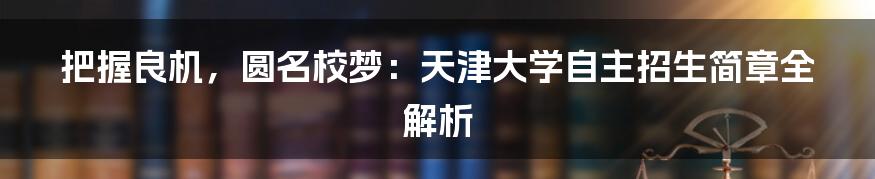 把握良机,圆名校梦:天津大学自主招生简章全解析