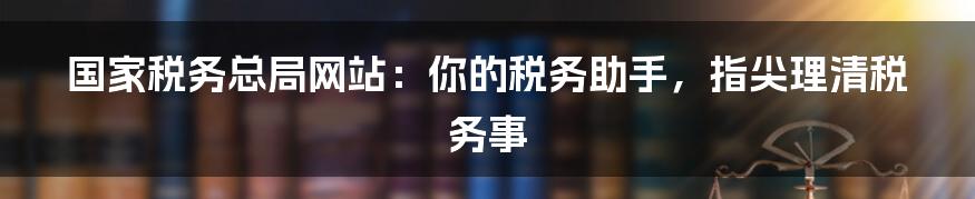 国家税务总局网站:你的税务助手,指尖理清税务事