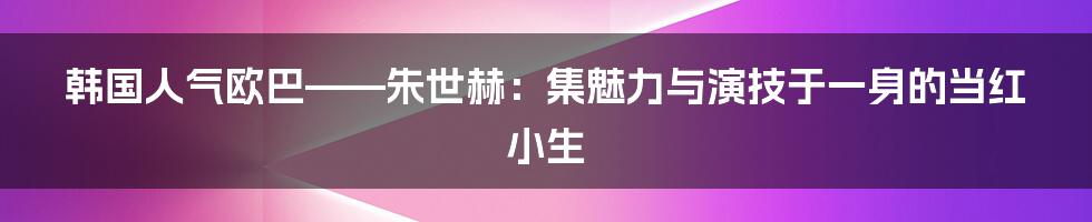 韩国人气欧巴——朱世赫：集魅力与演技于一身的当红小生