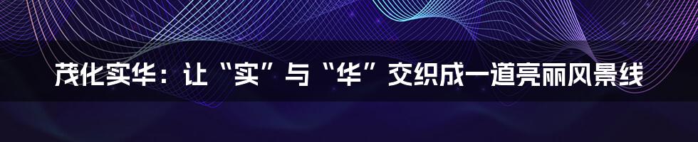 茂化实华：让“实”与“华”交织成一道亮丽风景线
