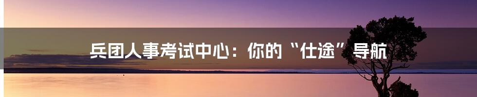 兵团人事考试中心:你的“仕途”导航