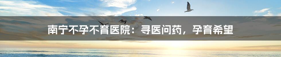 南宁不孕不育医院:寻医问药,孕育希望
