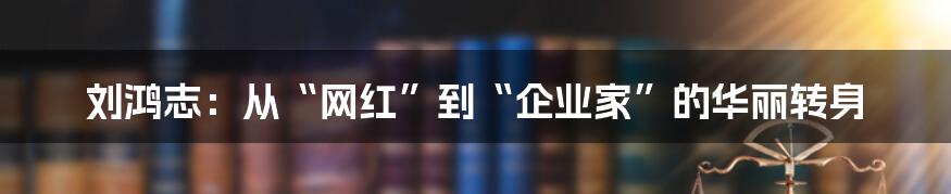 刘鸿志:从“网红”到“企业家”的华丽转身