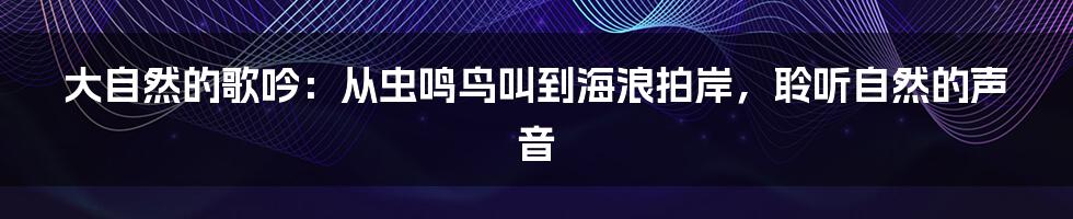 大自然的歌吟：从虫鸣鸟叫到海浪拍岸，聆听自然的声音