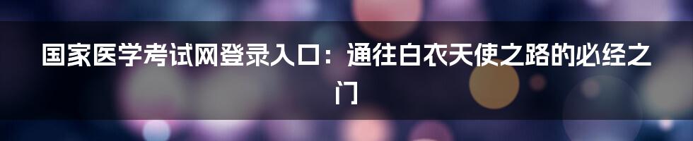 国家医学考试网登录入口：通往白衣天使之路的必经之门