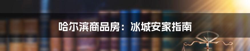 哈尔滨商品房：冰城安家指南